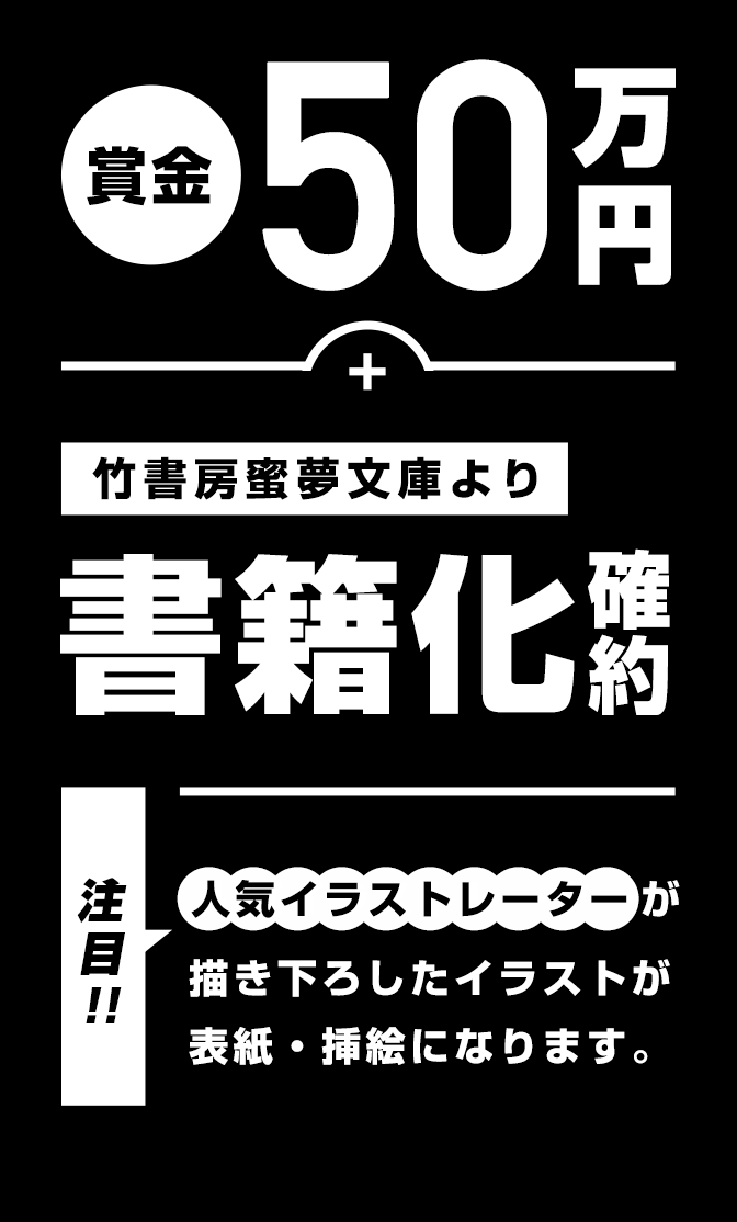 賞金50万円+竹書房蜜夢文庫より書籍化確約。(※人気イラストレーターが書き下ろしたイラストが表紙・挿絵になります)